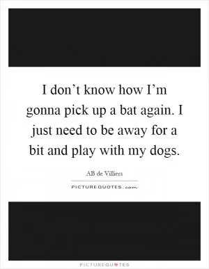 I don’t know how I’m gonna pick up a bat again. I just need to be away for a bit and play with my dogs Picture Quote #1