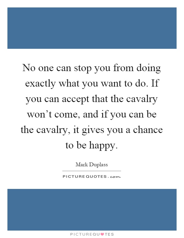 No one can stop you from doing exactly what you want to do. If you can accept that the cavalry won't come, and if you can be the cavalry, it gives you a chance to be happy Picture Quote #1