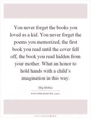 You never forget the books you loved as a kid. You never forget the poems you memorized, the first book you read until the cover fell off, the book you read hidden from your mother. What an honor to hold hands with a child’s imagination in this way Picture Quote #1