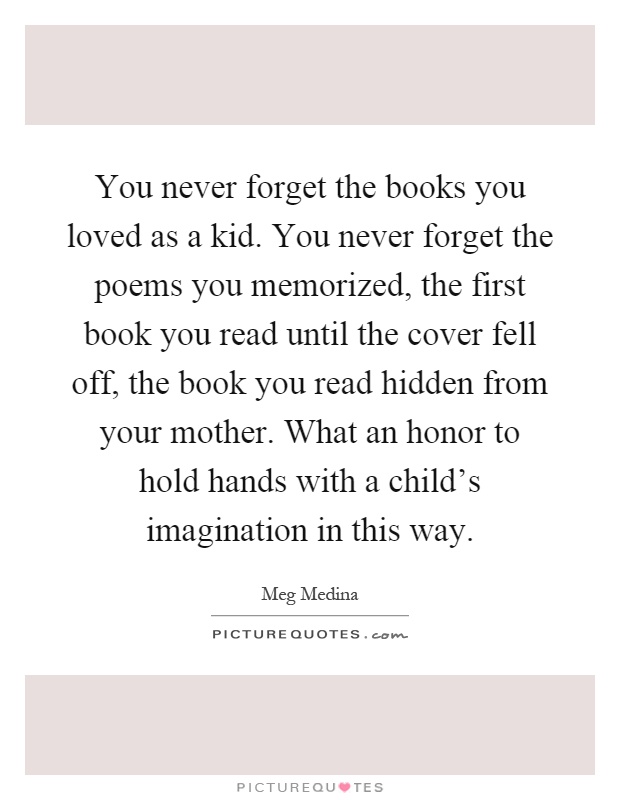 You never forget the books you loved as a kid. You never forget the poems you memorized, the first book you read until the cover fell off, the book you read hidden from your mother. What an honor to hold hands with a child's imagination in this way Picture Quote #1