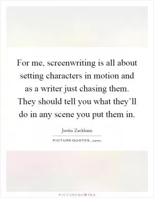 For me, screenwriting is all about setting characters in motion and as a writer just chasing them. They should tell you what they’ll do in any scene you put them in Picture Quote #1