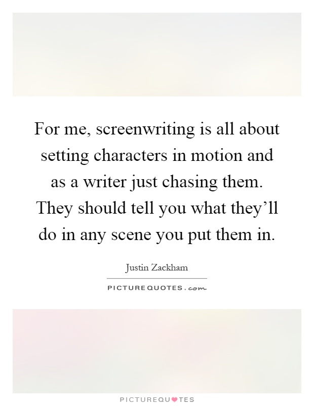 For me, screenwriting is all about setting characters in motion and as a writer just chasing them. They should tell you what they'll do in any scene you put them in Picture Quote #1