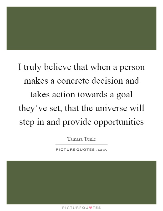 I truly believe that when a person makes a concrete decision and takes action towards a goal they've set, that the universe will step in and provide opportunities Picture Quote #1