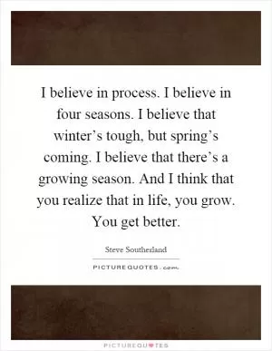 I believe in process. I believe in four seasons. I believe that winter’s tough, but spring’s coming. I believe that there’s a growing season. And I think that you realize that in life, you grow. You get better Picture Quote #1