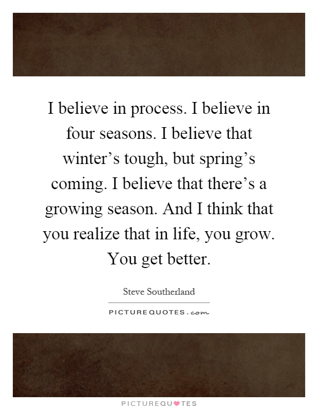 I believe in process. I believe in four seasons. I believe that winter's tough, but spring's coming. I believe that there's a growing season. And I think that you realize that in life, you grow. You get better Picture Quote #1
