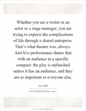 Whether you are a writer or an actor or a stage manager, you are trying to express the complications of life through a shared enterprise. That’s what theatre was, always. And live performance shares that with an audience in a specific compact: the play is unfinished unless it has an audience, and they are as important as everyone else Picture Quote #1
