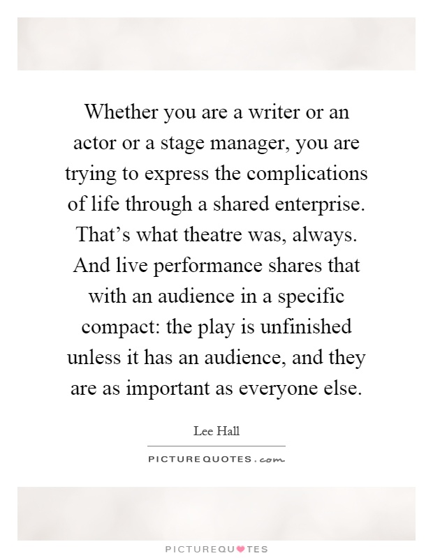 Whether you are a writer or an actor or a stage manager, you are trying to express the complications of life through a shared enterprise. That's what theatre was, always. And live performance shares that with an audience in a specific compact: the play is unfinished unless it has an audience, and they are as important as everyone else Picture Quote #1
