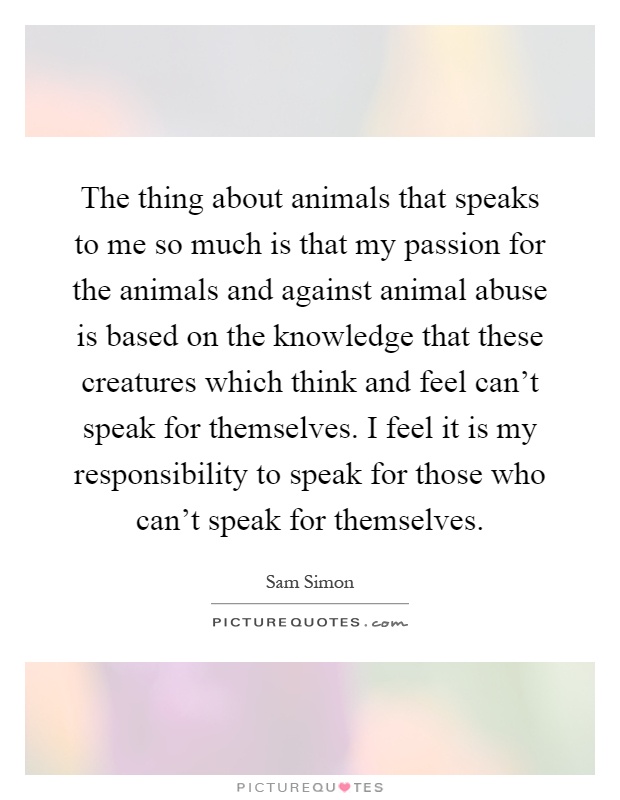 The thing about animals that speaks to me so much is that my passion for the animals and against animal abuse is based on the knowledge that these creatures which think and feel can't speak for themselves. I feel it is my responsibility to speak for those who can't speak for themselves Picture Quote #1