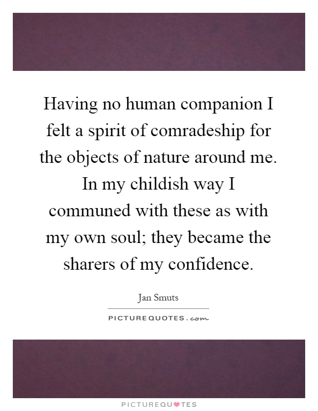 Having no human companion I felt a spirit of comradeship for the objects of nature around me. In my childish way I communed with these as with my own soul; they became the sharers of my confidence Picture Quote #1