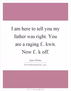 I am here to tell you my father was right. You are a raging f.. kwit. Now f.. k off Picture Quote #1