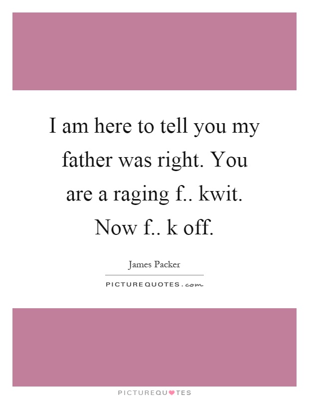 I am here to tell you my father was right. You are a raging f.. kwit. Now f.. k off Picture Quote #1