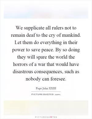 We supplicate all rulers not to remain deaf to the cry of mankind. Let them do everything in their power to save peace. By so doing they will spare the world the horrors of a war that would have disastrous consequences, such as nobody can foresee Picture Quote #1