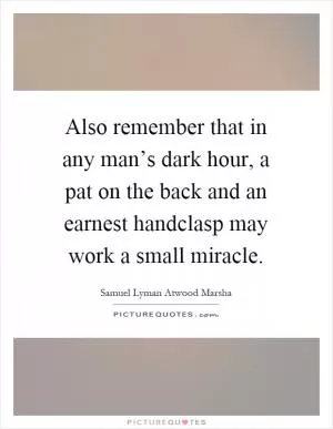 Also remember that in any man’s dark hour, a pat on the back and an earnest handclasp may work a small miracle Picture Quote #1