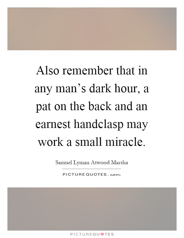 Also remember that in any man's dark hour, a pat on the back and an earnest handclasp may work a small miracle Picture Quote #1