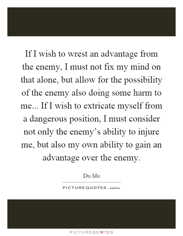 If I wish to wrest an advantage from the enemy, I must not fix my mind on that alone, but allow for the possibility of the enemy also doing some harm to me... If I wish to extricate myself from a dangerous position, I must consider not only the enemy's ability to injure me, but also my own ability to gain an advantage over the enemy Picture Quote #1