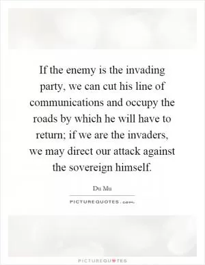 If the enemy is the invading party, we can cut his line of communications and occupy the roads by which he will have to return; if we are the invaders, we may direct our attack against the sovereign himself Picture Quote #1