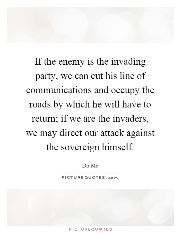 If the enemy is the invading party, we can cut his line of communications and occupy the roads by which he will have to return; if we are the invaders, we may direct our attack against the sovereign himself Picture Quote #1
