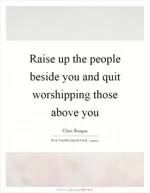 Raise up the people beside you and quit worshipping those above you Picture Quote #1