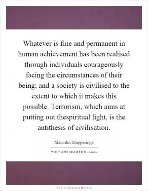 Whatever is fine and permanent in human achievement has been realised through individuals courageously facing the circumstances of their being; and a society is civilised to the extent to which it makes this possible. Terrorism, which aims at putting out thespiritual light, is the antithesis of civilisation Picture Quote #1