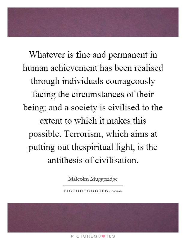 Whatever is fine and permanent in human achievement has been realised through individuals courageously facing the circumstances of their being; and a society is civilised to the extent to which it makes this possible. Terrorism, which aims at putting out thespiritual light, is the antithesis of civilisation Picture Quote #1