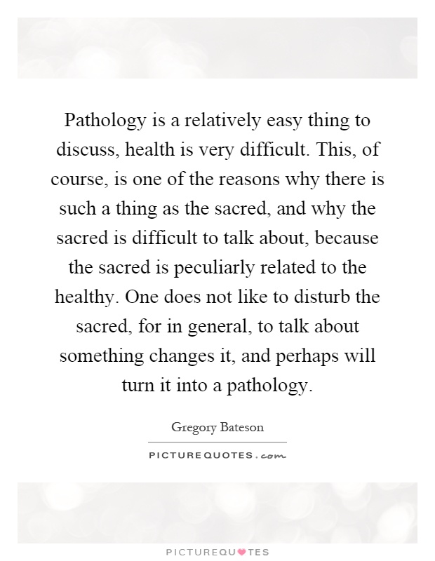 Pathology is a relatively easy thing to discuss, health is very difficult. This, of course, is one of the reasons why there is such a thing as the sacred, and why the sacred is difficult to talk about, because the sacred is peculiarly related to the healthy. One does not like to disturb the sacred, for in general, to talk about something changes it, and perhaps will turn it into a pathology Picture Quote #1