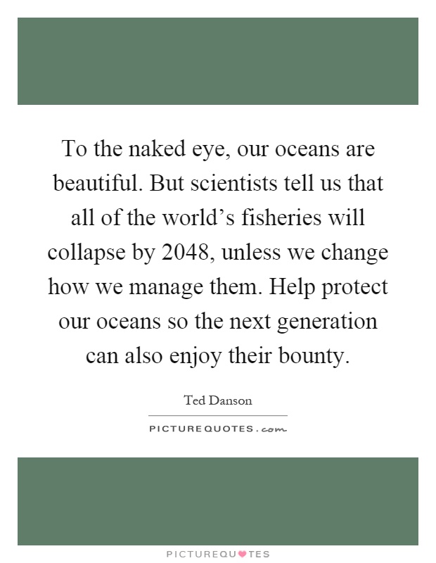 To the naked eye, our oceans are beautiful. But scientists tell us that all of the world's fisheries will collapse by 2048, unless we change how we manage them. Help protect our oceans so the next generation can also enjoy their bounty Picture Quote #1