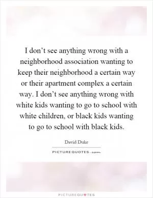 I don’t see anything wrong with a neighborhood association wanting to keep their neighborhood a certain way or their apartment complex a certain way. I don’t see anything wrong with white kids wanting to go to school with white children, or black kids wanting to go to school with black kids Picture Quote #1