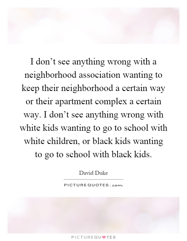 I don't see anything wrong with a neighborhood association wanting to keep their neighborhood a certain way or their apartment complex a certain way. I don't see anything wrong with white kids wanting to go to school with white children, or black kids wanting to go to school with black kids Picture Quote #1