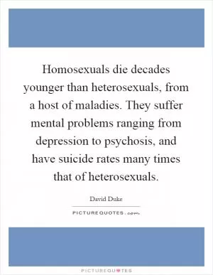 Homosexuals die decades younger than heterosexuals, from a host of maladies. They suffer mental problems ranging from depression to psychosis, and have suicide rates many times that of heterosexuals Picture Quote #1