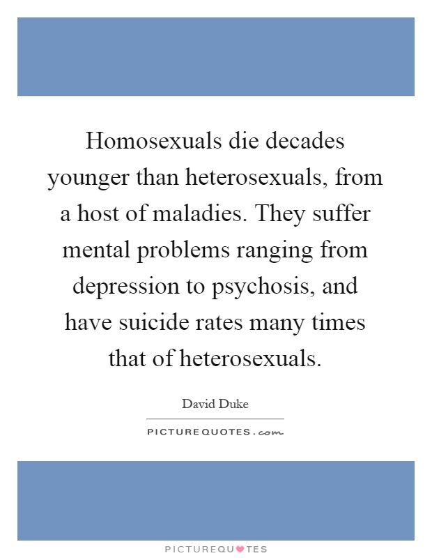 Homosexuals die decades younger than heterosexuals, from a host of maladies. They suffer mental problems ranging from depression to psychosis, and have suicide rates many times that of heterosexuals Picture Quote #1