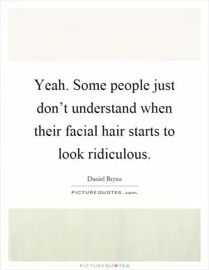 Yeah. Some people just don’t understand when their facial hair starts to look ridiculous Picture Quote #1