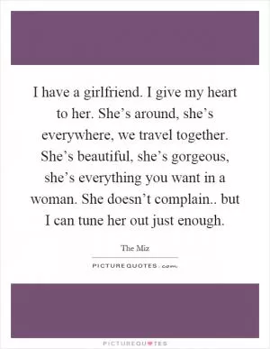 I have a girlfriend. I give my heart to her. She’s around, she’s everywhere, we travel together. She’s beautiful, she’s gorgeous, she’s everything you want in a woman. She doesn’t complain.. but I can tune her out just enough Picture Quote #1