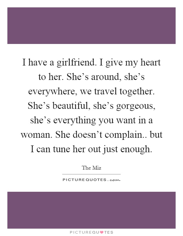I have a girlfriend. I give my heart to her. She's around, she's everywhere, we travel together. She's beautiful, she's gorgeous, she's everything you want in a woman. She doesn't complain.. but I can tune her out just enough Picture Quote #1