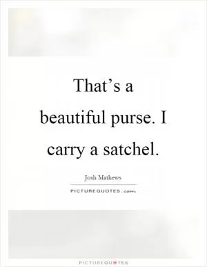 That’s a beautiful purse. I carry a satchel Picture Quote #1