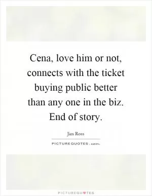 Cena, love him or not, connects with the ticket buying public better than any one in the biz. End of story Picture Quote #1