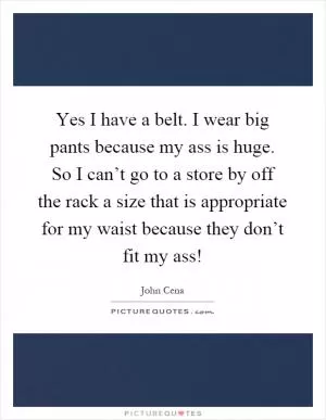 Yes I have a belt. I wear big pants because my ass is huge. So I can’t go to a store by off the rack a size that is appropriate for my waist because they don’t fit my ass! Picture Quote #1
