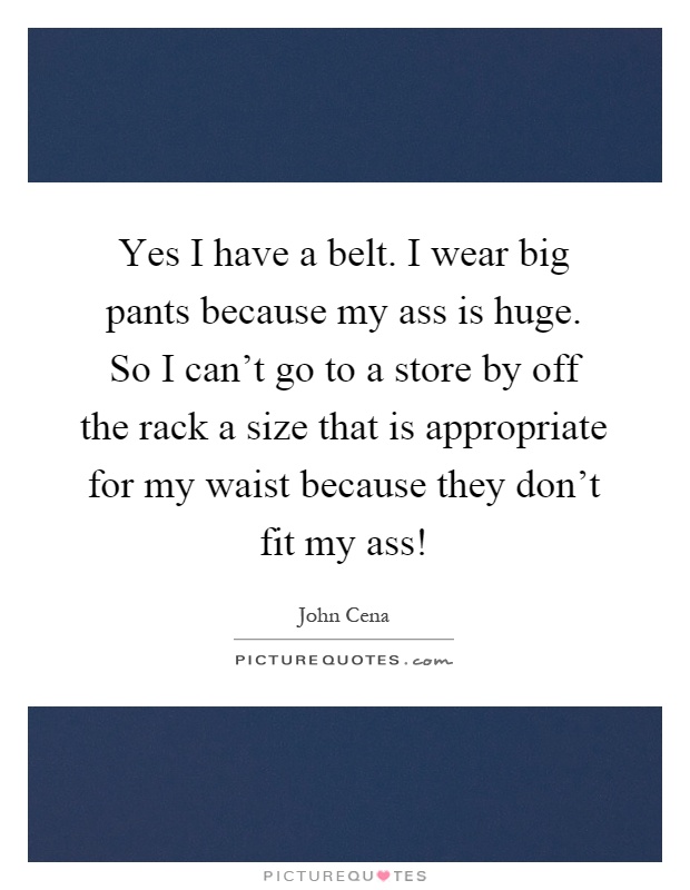 Yes I have a belt. I wear big pants because my ass is huge. So I can't go to a store by off the rack a size that is appropriate for my waist because they don't fit my ass! Picture Quote #1