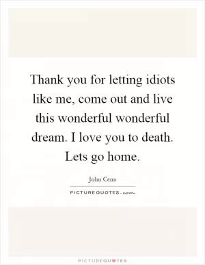 Thank you for letting idiots like me, come out and live this wonderful wonderful dream. I love you to death. Lets go home Picture Quote #1