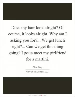 Does my hair look alright? Of course, it looks alright. Why am I asking you for?... We get lunch right?... Can we get this thing going? I gotta meet my girlfriend for a martini Picture Quote #1