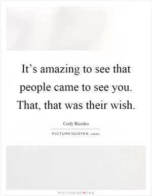 It’s amazing to see that people came to see you. That, that was their wish Picture Quote #1