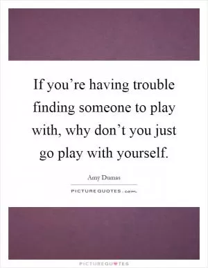If you’re having trouble finding someone to play with, why don’t you just go play with yourself Picture Quote #1