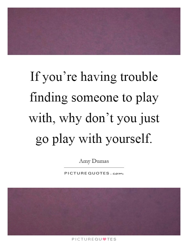 If you're having trouble finding someone to play with, why don't you just go play with yourself Picture Quote #1