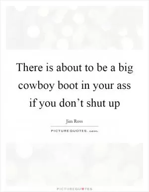 There is about to be a big cowboy boot in your ass if you don’t shut up Picture Quote #1