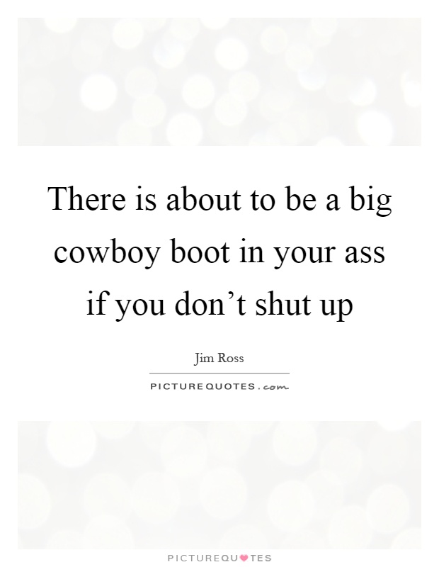 There is about to be a big cowboy boot in your ass if you don't shut up Picture Quote #1