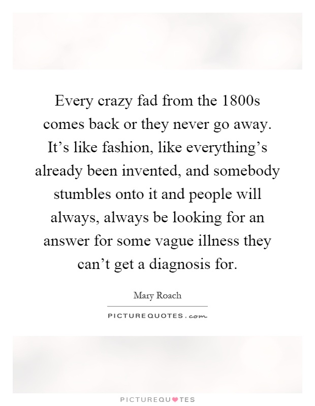 Every crazy fad from the 1800s comes back or they never go away. It's like fashion, like everything's already been invented, and somebody stumbles onto it and people will always, always be looking for an answer for some vague illness they can't get a diagnosis for Picture Quote #1