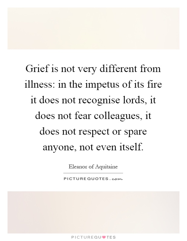 Grief is not very different from illness: in the impetus of its fire it does not recognise lords, it does not fear colleagues, it does not respect or spare anyone, not even itself Picture Quote #1