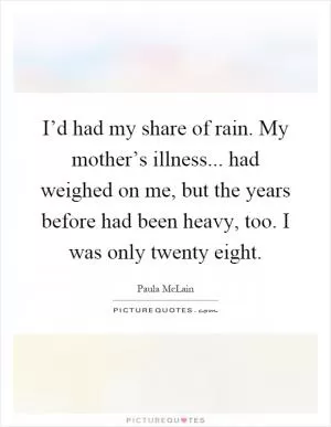 I’d had my share of rain. My mother’s illness... had weighed on me, but the years before had been heavy, too. I was only twenty eight Picture Quote #1