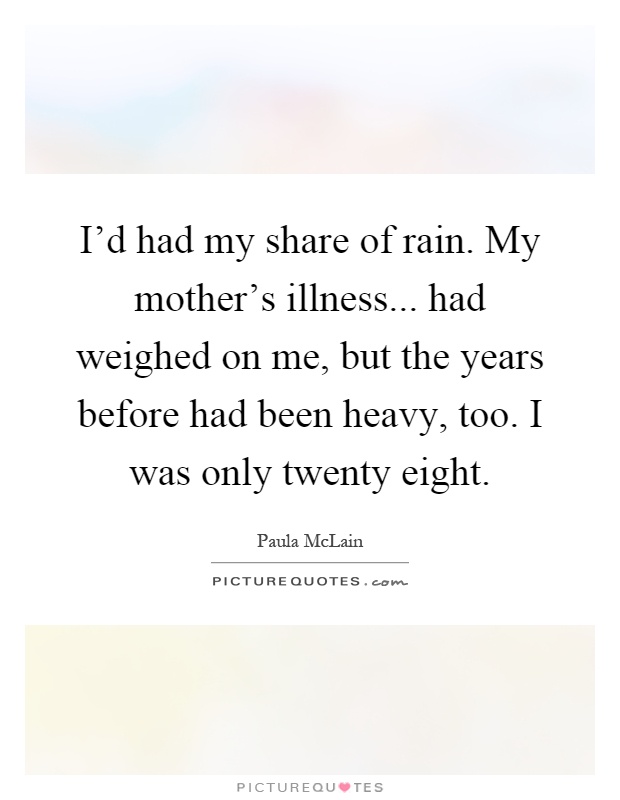 I'd had my share of rain. My mother's illness... had weighed on me, but the years before had been heavy, too. I was only twenty eight Picture Quote #1