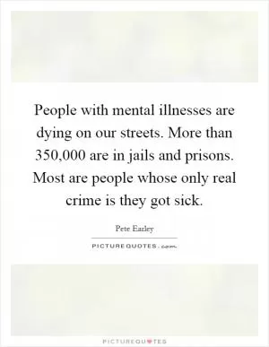 People with mental illnesses are dying on our streets. More than 350,000 are in jails and prisons. Most are people whose only real crime is they got sick Picture Quote #1