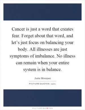 Cancer is just a word that creates fear. Forget about that word, and let’s just focus on balancing your body. All illnesses are just symptoms of imbalance. No illness can remain when your entire system is in balance Picture Quote #1